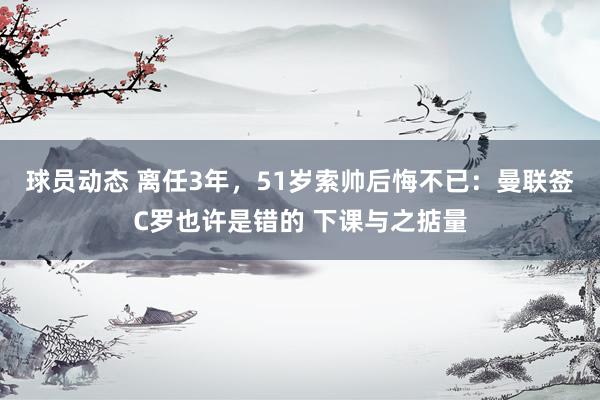 球员动态 离任3年，51岁索帅后悔不已：曼联签C罗也许是错的 下课与之掂量