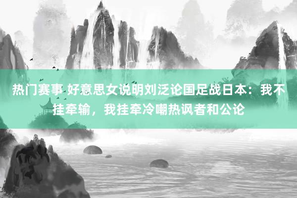 热门赛事 好意思女说明刘泛论国足战日本：我不挂牵输，我挂牵冷嘲热讽者和公论