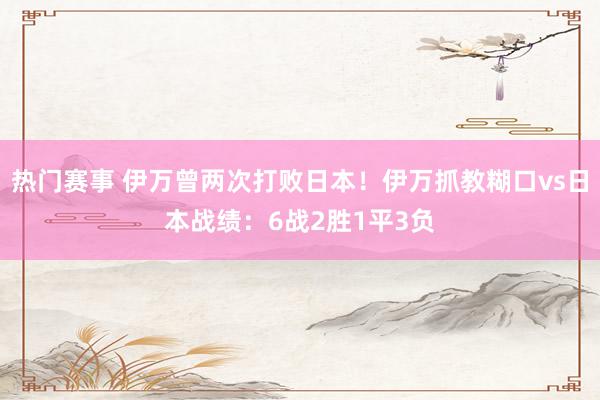 热门赛事 伊万曾两次打败日本！伊万抓教糊口vs日本战绩：6战2胜1平3负