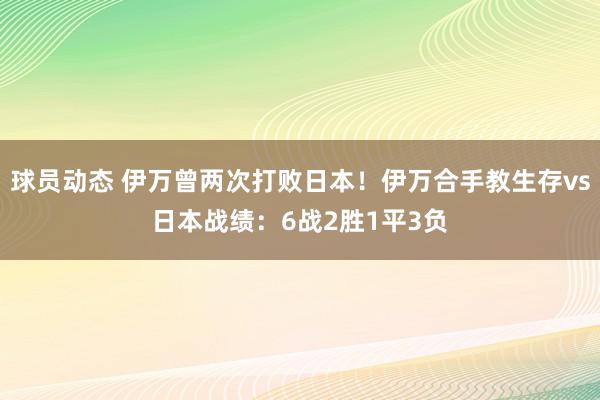 球员动态 伊万曾两次打败日本！伊万合手教生存vs日本战绩：6战2胜1平3负