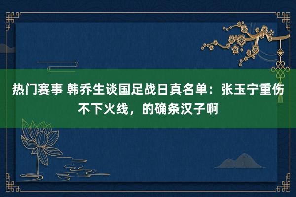 热门赛事 韩乔生谈国足战日真名单：张玉宁重伤不下火线，的确条汉子啊