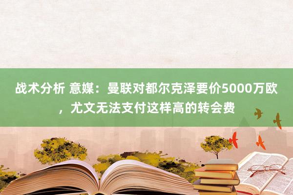 战术分析 意媒：曼联对都尔克泽要价5000万欧，尤文无法支付这样高的转会费