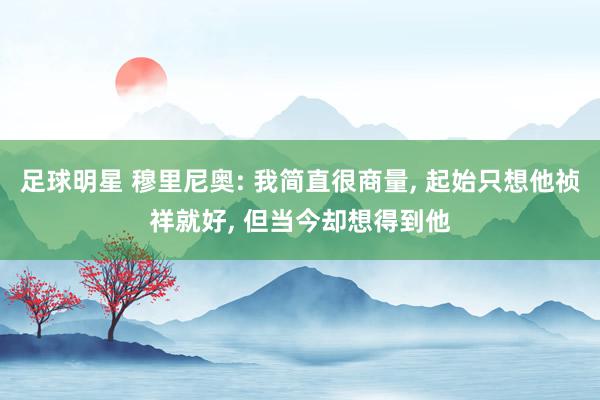 足球明星 穆里尼奥: 我简直很商量, 起始只想他祯祥就好, 但当今却想得到他