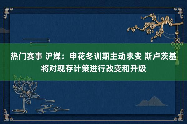 热门赛事 沪媒：申花冬训期主动求变 斯卢茨基将对现存计策进行改变和升级