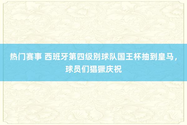 热门赛事 西班牙第四级别球队国王杯抽到皇马，球员们猖獗庆祝