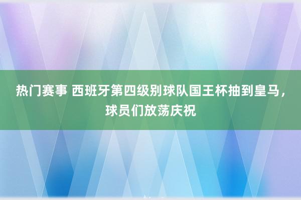 热门赛事 西班牙第四级别球队国王杯抽到皇马，球员们放荡庆祝