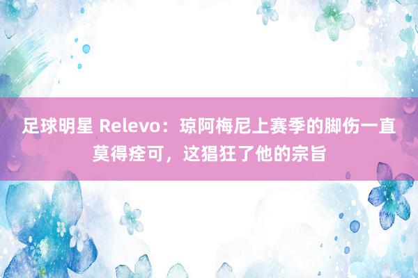 足球明星 Relevo：琼阿梅尼上赛季的脚伤一直莫得痊可，这猖狂了他的宗旨