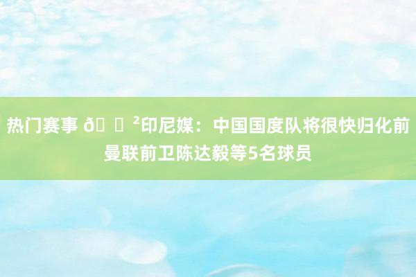 热门赛事 😲印尼媒：中国国度队将很快归化前曼联前卫陈达毅等5名球员