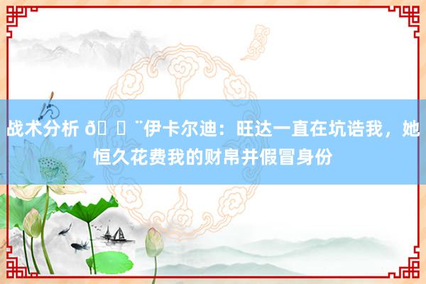 战术分析 😨伊卡尔迪：旺达一直在坑诰我，她恒久花费我的财帛并假冒身份