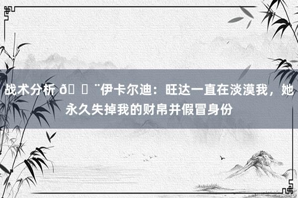 战术分析 😨伊卡尔迪：旺达一直在淡漠我，她永久失掉我的财帛并假冒身份