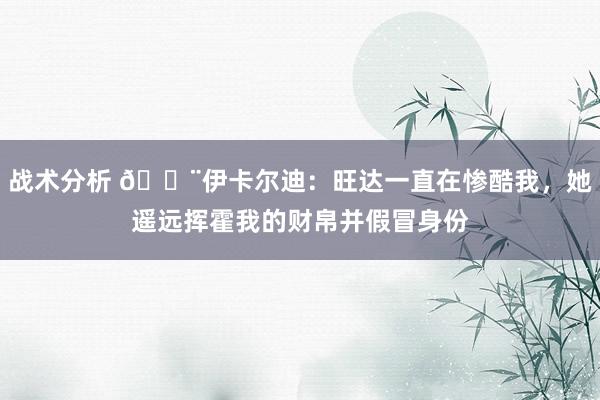 战术分析 😨伊卡尔迪：旺达一直在惨酷我，她遥远挥霍我的财帛并假冒身份