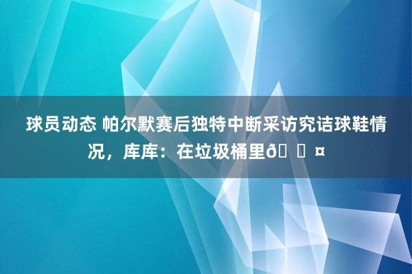 球员动态 帕尔默赛后独特中断采访究诘球鞋情况，库库：在垃圾桶里😤