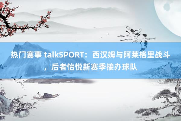 热门赛事 talkSPORT：西汉姆与阿莱格里战斗，后者怡悦新赛季接办球队