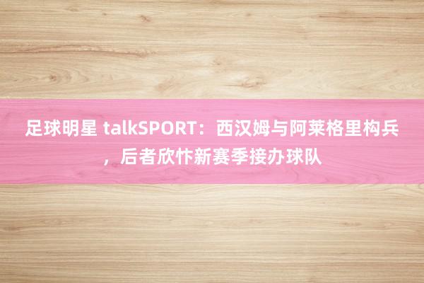 足球明星 talkSPORT：西汉姆与阿莱格里构兵，后者欣忭新赛季接办球队