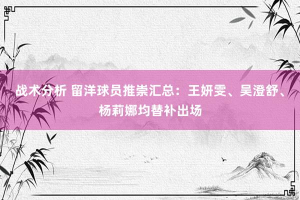 战术分析 留洋球员推崇汇总：王妍雯、吴澄舒、杨莉娜均替补出场