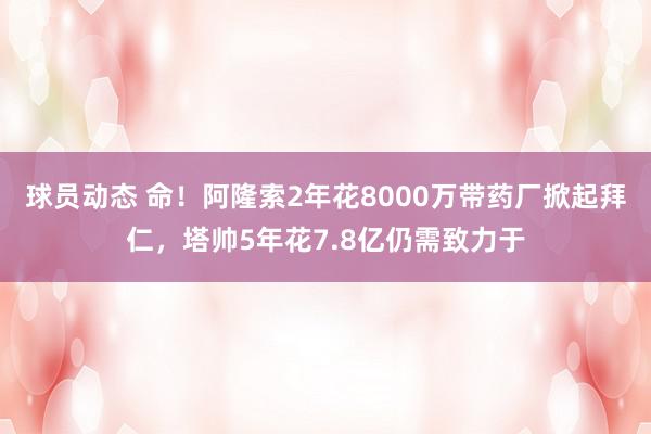 球员动态 命！阿隆索2年花8000万带药厂掀起拜仁，塔帅5年花7.8亿仍需致力于