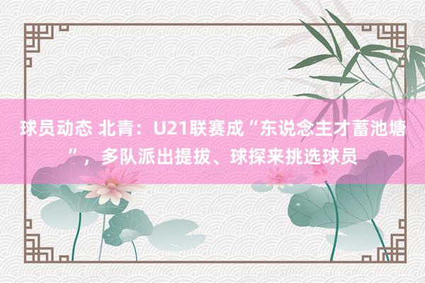 球员动态 北青：U21联赛成“东说念主才蓄池塘”，多队派出提拔、球探来挑选球员