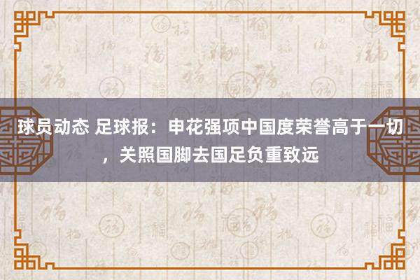 球员动态 足球报：申花强项中国度荣誉高于一切，关照国脚去国足负重致远