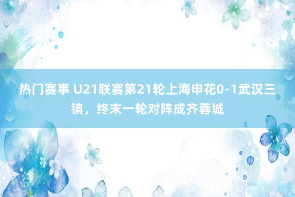 热门赛事 U21联赛第21轮上海申花0-1武汉三镇，终末一轮对阵成齐蓉城