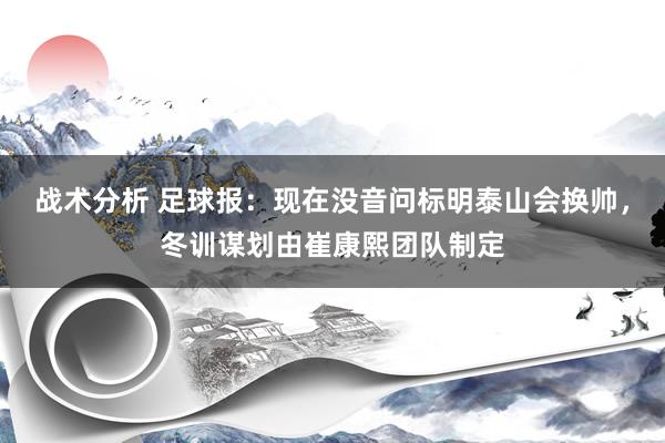 战术分析 足球报：现在没音问标明泰山会换帅，冬训谋划由崔康熙团队制定