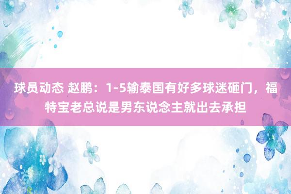 球员动态 赵鹏：1-5输泰国有好多球迷砸门，福特宝老总说是男东说念主就出去承担