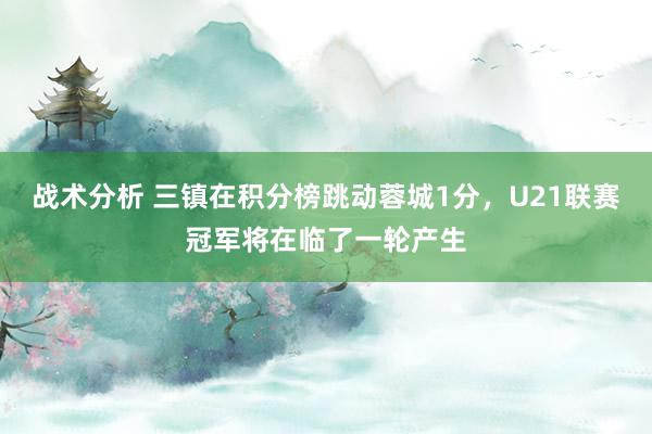 战术分析 三镇在积分榜跳动蓉城1分，U21联赛冠军将在临了一轮产生