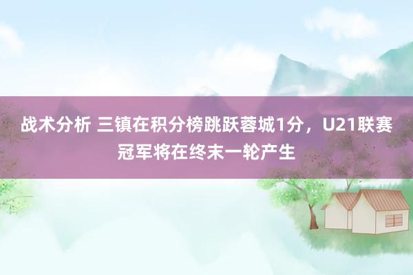 战术分析 三镇在积分榜跳跃蓉城1分，U21联赛冠军将在终末一轮产生