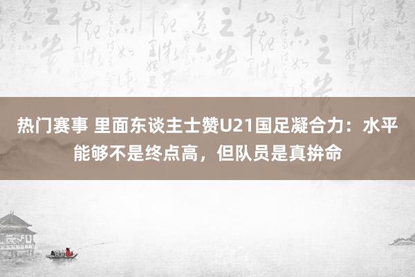 热门赛事 里面东谈主士赞U21国足凝合力：水平能够不是终点高，但队员是真拚命