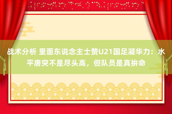 战术分析 里面东说念主士赞U21国足凝华力：水平唐突不是尽头高，但队员是真拚命