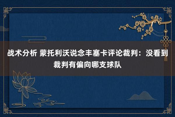 战术分析 蒙托利沃说念丰塞卡评论裁判：没看到裁判有偏向哪支球队