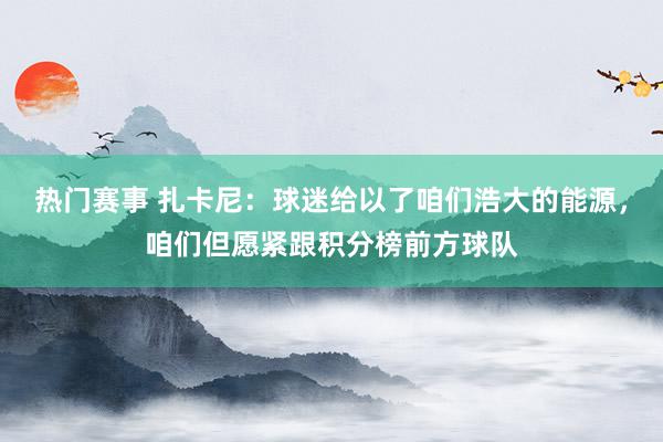 热门赛事 扎卡尼：球迷给以了咱们浩大的能源，咱们但愿紧跟积分榜前方球队