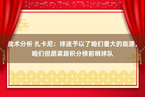 战术分析 扎卡尼：球迷予以了咱们重大的能源，咱们但愿紧跟积分榜前哨球队