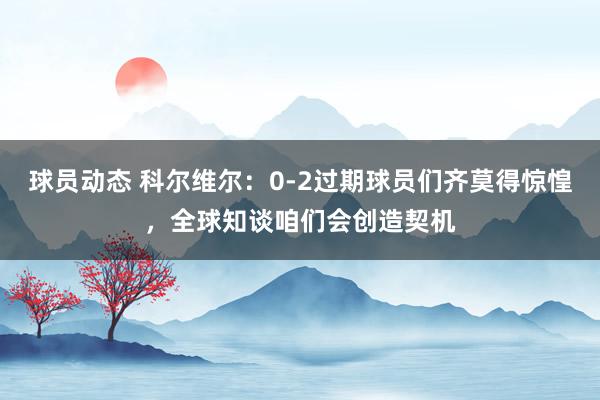 球员动态 科尔维尔：0-2过期球员们齐莫得惊惶，全球知谈咱们会创造契机