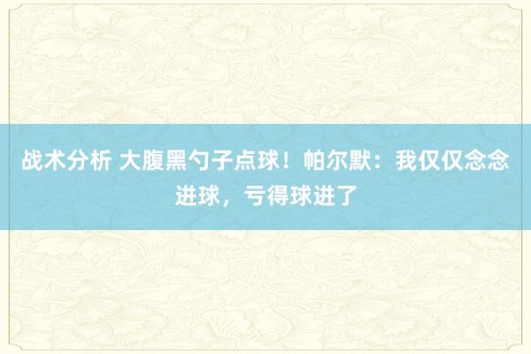 战术分析 大腹黑勺子点球！帕尔默：我仅仅念念进球，亏得球进了