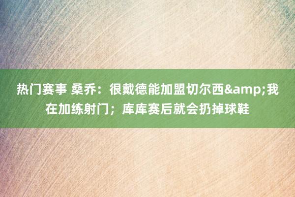 热门赛事 桑乔：很戴德能加盟切尔西&我在加练射门；库库赛后就会扔掉球鞋