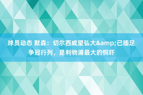 球员动态 默森：切尔西威望弘大&已插足争冠行列，是利物浦最大的恫吓