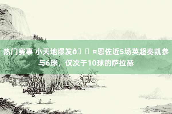 热门赛事 小天地爆发😤恩佐近5场英超奏凯参与6球，仅次于10球的萨拉赫