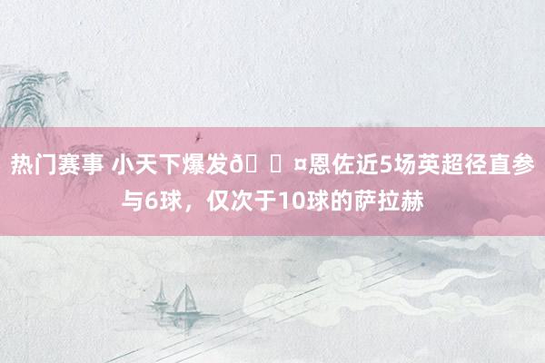 热门赛事 小天下爆发😤恩佐近5场英超径直参与6球，仅次于10球的萨拉赫