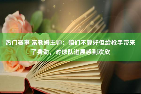 热门赛事 富勒姆主帅：咱们不算好但给枪手带来了费劲，对球队进展感到欢欣