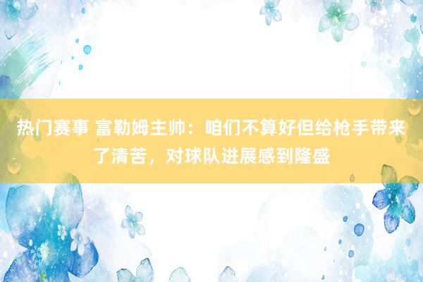 热门赛事 富勒姆主帅：咱们不算好但给枪手带来了清苦，对球队进展感到隆盛