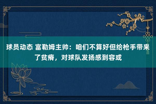 球员动态 富勒姆主帅：咱们不算好但给枪手带来了贫瘠，对球队发扬感到容或