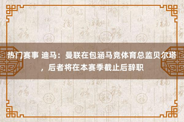 热门赛事 迪马：曼联在包涵马竞体育总监贝尔塔，后者将在本赛季截止后辞职