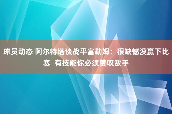 球员动态 阿尔特塔谈战平富勒姆：很缺憾没赢下比赛  有技能你必须赞叹敌手