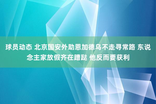 球员动态 北京国安外助恩加德乌不走寻常路 东说念主家放假齐在蹧跶 他反而要获利