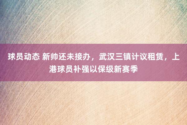 球员动态 新帅还未接办，武汉三镇计议租赁，上港球员补强以保级新赛季