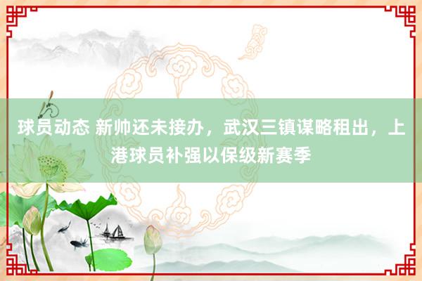 球员动态 新帅还未接办，武汉三镇谋略租出，上港球员补强以保级新赛季