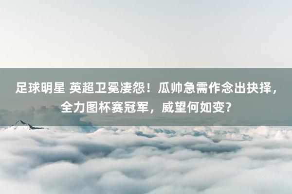 足球明星 英超卫冕凄怨！瓜帅急需作念出抉择，全力图杯赛冠军，威望何如变？